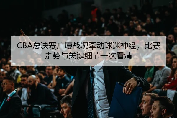 CBA总决赛广厦战况牵动球迷神经，比赛走势与关键细节一次看清