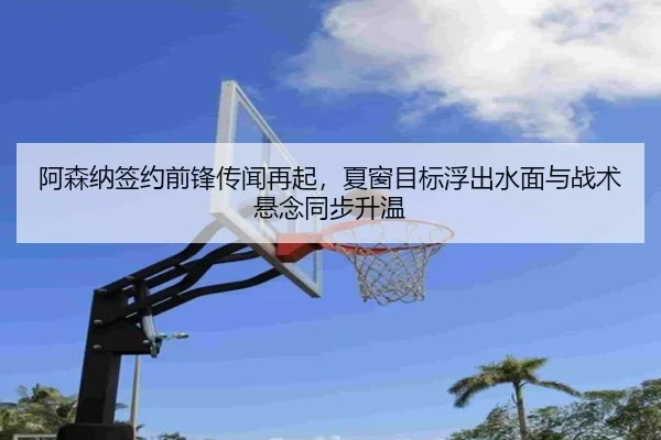 阿森纳签约前锋传闻再起，夏窗目标浮出水面与战术悬念同步升温